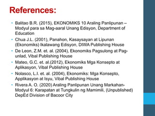 References:
• Balitao B.R. (2015), EKONOMIKS 10 Araling Panlipunan –
Modyul para sa Mag-aaral Unang Edisyon, Department of
Education
• Chua J.L. (2001), Panahon, Kasaysayan at Lipunan
(Ekonomiks) Ikalawang Edisyon, DIWA Publishing House
• De Leon, Z.M. et. al. (2004), Ekonomiks Pagsulong at Pag-
unlad, Vibal Publishing House
• Mateo, G.C. et. al.(2012), Ekonomiks Mga Konsepto at
Aplikasyon, Vibal Publishing House
• Nolasco, L.I. et. al. (2004), Ekonomiks: Mga Konsepto,
Applikasyon at Isyu, Vibal Publishing House
• Rivera A. O. (2020) Araling Panlipunan Unang Markahan-
Modyul 6: Karapatan at Tungkulin ng Mamimili, (Unpublished)
DepEd Division of Bacoor City
 
