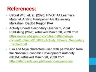 References:
• Cabral W.E. et. al. (2020) PIVOT 4A Learner’s
Material, Araling Panlipunan G9 Ikalawang
Markahan, DepEd Region IV-A
• Activity Sheets Secondary Quarter 1, Vibal
Publishing (2020) retrieved March 20, 2020 from
https://www.vibalgroup.com/learnathome/wp-
content/uploads/2020/05/Activity_Sheets_Secondary
_Tabbed.pdf
• Eko and Miya characters used with permission from
the National Economic Development Authority
(NEDA) retrieved March 20, 2020 from
http://2040.neda.gov.ph/eko-and-miya-series
 