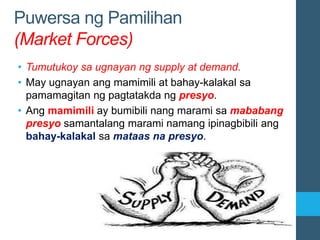 Puwersa ng Pamilihan
(Market Forces)
• Tumutukoy sa ugnayan ng supply at demand.
• May ugnayan ang mamimili at bahay-kalakal sa
pamamagitan ng pagtatakda ng presyo.
• Ang mamimili ay bumibili nang marami sa mababang
presyo samantalang marami namang ipinagbibili ang
bahay-kalakal sa mataas na presyo.
 