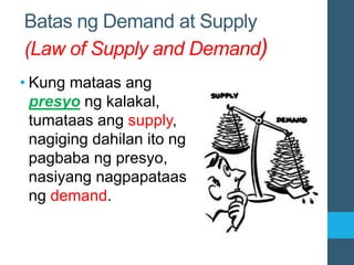 Batas ng Demand at Supply
(Law of Supply and Demand)
• Kung mataas ang
presyo ng kalakal,
tumataas ang supply,
nagiging dahilan ito ng
pagbaba ng presyo,
nasiyang nagpapataas
ng demand.
 