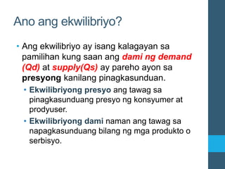 Ano ang ekwilibriyo?
• Ang ekwilibriyo ay isang kalagayan sa
pamilihan kung saan ang dami ng demand
(Qd) at supply(Qs) ay pareho ayon sa
presyong kanilang pinagkasunduan.
• Ekwilibriyong presyo ang tawag sa
pinagkasunduang presyo ng konsyumer at
prodyuser.
• Ekwilibriyong dami naman ang tawag sa
napagkasunduang bilang ng mga produkto o
serbisyo.
 