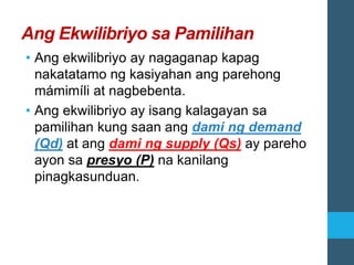 Ang Ekwilibriyo sa Pamilihan
• Ang ekwilibriyo ay nagaganap kapag
nakatatamo ng kasiyahan ang parehong
mámimíli at nagbebenta.
• Ang ekwilibriyo ay isang kalagayan sa
pamilihan kung saan ang dami ng demand
(Qd) at ang dami ng supply (Qs) ay pareho
ayon sa presyo (P) na kanilang
pinagkasunduan.
 