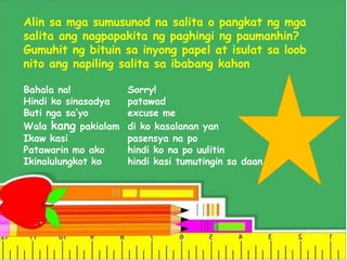 Alin sa mga sumusunod na salita o pangkat ng mga
salita ang nagpapakita ng paghingi ng paumanhin?
Gumuhit ng bituin sa inyong papel at isulat sa loob
nito ang napiling salita sa ibabang kahon
Bahala na! Sorry!
Hindi ko sinasadya patawad
Buti nga sa’yo excuse me
Wala kang pakialam di ko kasalanan yan
Ikaw kasi pasensya na po
Patawarin mo ako hindi ko na po uulitin
Ikinalulungkot ko hindi kasi tumutingin sa daan
 