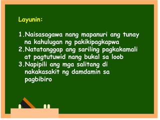 Layunin:
1.Naisasagawa nang mapanuri ang tunay
na kahulugan ng pakikipagkapwa
2.Natatanggap ang sariling pagkakamali
at pagtutuwid nang bukal sa loob
3.Napipili ang mga salitang di
nakakasakit ng damdamin sa
pagbibiro
 