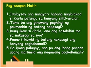 Pag-usapan Natin
1.Isalaysay ang nangyari habang naglalakad
si Carla patungo sa kanyang silid-aralan.
2.Tama ba ang ginawang paghingi ng
paumanhin ng batang nakasagi?
3.Kung ikaw si Carla, ano ang sasabihin mo
sa nakasagi sa iyo?
4.Paano itinuwid ng batang nakasagi ang
kanyang pagkakamali?
5.Sa iyong palagay, ano pa ang ibang paraan
upang maituwid ang nagawang pagkakamali?
 