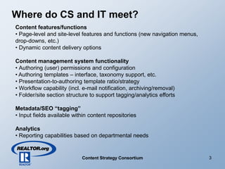Where do CS and IT meet?
Content features/functions
• Page-level and site-level features and functions (new navigation menus,
drop-downs, etc.)
• Dynamic content delivery options

Content management system functionality
• Authoring (user) permissions and configuration
• Authoring templates – interface, taxonomy support, etc.
• Presentation-to-authoring template ratio/strategy
• Workflow capability (incl. e-mail notification, archiving/removal)
• Folder/site section structure to support tagging/analytics efforts

Metadata/SEO “tagging”
• Input fields available within content repositories

Analytics
• Reporting capabilities based on departmental needs


                                                                            3
                            Content Strategy Consortium
 