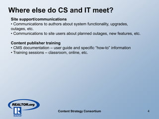Where else do CS and IT meet?
Site support/communications
• Communications to authors about system functionality, upgrades,
outages, etc.
• Communications to site users about planned outages, new features, etc.

Content publisher training
• CMS documentation – user guide and specific “how-to” information
• Training sessions – classroom, online, etc.




                                                                           4
                          Content Strategy Consortium
 