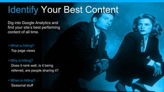 Identify Your Best Content
Dig into Google Analytics and
find your site’s best performing
content of all time.
• What is hitting?
Top page views
• Why is hitting?
Does it rank well, is it being
referred, are people sharing it?
• When is hitting?
Seasonal stuff