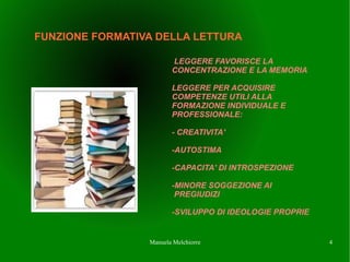 FUNZIONE FORMATIVA DELLA LETTURA

                        LEGGERE FAVORISCE LA
                        CONCENTRAZIONE E LA MEMORIA

                        LEGGERE PER ACQUISIRE
                        COMPETENZE UTILI ALLA
                        FORMAZIONE INDIVIDUALE E
                        PROFESSIONALE:

                        - CREATIVITA'

                        -AUTOSTIMA

                        -CAPACITA' DI INTROSPEZIONE

                        -MINORE SOGGEZIONE AI
                         PREGIUDIZI

                        -SVILUPPO DI IDEOLOGIE PROPRIE


                 Manuela Melchiorre                      4
 