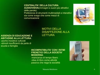 CENTRALITA' DELLA CULTURA
                         AUDIOVISIVA(immagini e suoni pi attrattivi
                         delle parole):
                         Preferenza di strumenti multimediali e interattivi
                         sia come svago che come mezzi di
                         comunicazione



                                           MOTIVI DELLA
                                           DISAFFEZIONE ALLA
ASSENZA DI EDUCAZIONE E                    LETTURA
ABITUDINE ALLA LETTURA:
-poche iniziative culturali
-stimoli insufficienti da parte di
scuola e famiglia
                                INCOMPATIBILITA' CON I RITMI
                                FRENETICI DELLA SOCIETA'
                                MODERNA:
                                -mancanza di tempo libero
                                -idea di libro come attivit
                                passiva che nega la socialit

                                            Manuela Melchiorre                6
 