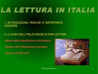 LA LETTURA IN ITALIA
1. INTRODUZIONE: PERCHE' E' IMPORTANTE
LEGGERE


2. IL CASO DELL'ITALIA,PAESE DI NON LETTORI:

-Motivi della disaffezione alla lettura

-Fattori che influenzano la lettura

-Genere di libri letti




                               Manuela Melchiorre   1
 