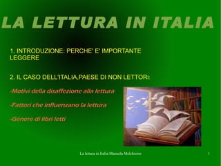 LA LETTURA IN ITALIA
1. INTRODUZIONE: PERCHE' E' IMPORTANTE
LEGGERE


2. IL CASO DELL'ITALIA,PAESE DI NON LETTORI:

-Motivi della disaffezione alla lettura

-Fattori che influenzano la lettura

-Genere di libri letti




                          La lettura in Italia:Manuela Melchiorre   1
 