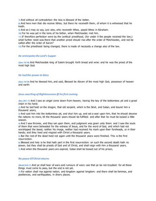 7) And without all contradiction the less is blessed of the better. 
8) And here men that die receive tithes; but there he receiveth them, of whom it is witnessed that he 
liveth. 
9) And as I may so say, Levi also, who receiveth tithes, payed tithes in Abraham. 
10) For he was yet in the loins of his father, when Melchisedec met him. 
11) If therefore perfection were by the Levitical priesthood, (for under it the people received the law,) 
what further need was there that another priest should rise after the order of Melchisedec, and not be 
called after the order of Aaron? 
12) For the priesthood being changed, there is made of necessity a change also of the law. 
He anticipates the Lord’s Supper 
(Gen 14:18) And Melchizedek king of Salem brought forth bread and wine: and he was the priest of the 
most high God. 
He had the power to bless 
(Gen 14:19) And he blessed him, and said, Blessed be Abram of the most high God, possessor of heaven 
and earth: 
Jesus was King of Righteousness @ his first coming 
(Rev 20:1-7) And I saw an angel come down from heaven, having the key of the bottomless pit and a great 
chain in his hand. 
2) And he laid hold on the dragon, that old serpent, which is the Devil, and Satan, and bound him a 
thousand years, 
3) And cast him into the bottomless pit, and shut him up, and set a seal upon him, that he should deceive 
the nations no more, till the thousand years should be fulfilled: and after that he must be loosed a little 
season. 
4) And I saw thrones, and they sat upon them, and judgment was given unto them: and I saw the souls 
of them that were beheaded for the witness of Jesus, and for the word of God, and which had not 
worshipped the beast, neither his image, neither had received his mark upon their foreheads, or in their 
hands; and they lived and reigned with Christ a thousand years. 
5) But the rest of the dead lived not again until the thousand years were finished. This is the first 
resurrection. 
6) Blessed and holy is he that hath part in the first resurrection: on such the second death hath no 
power, but they shall be priests of God and of Christ, and shall reign with him a thousand years. 
7) And when the thousand years are expired, Satan shall be loosed out of his prison, 
No peace till Christ returns 
(Matt 24:6-7) And ye shall hear of wars and rumours of wars: see that ye be not troubled: for all these 
things must come to pass, but the end is not yet. 
7) For nation shall rise against nation, and kingdom against kingdom: and there shall be famines, and 
pestilences, and earthquakes, in divers places. 
 