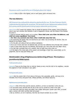 No peace on earth or good will to men till God gets glory in the highest 
(Luke 2:14) Glory to God in the highest, and on earth peace, good will toward men. 
The two Advents: 
Old Testament Jew confounds the advents by rejecting the first one. The New Testament Gentile 
confounds them by rejecting the second one. The Jew works to earn righteousness without Christ’s 
first coming, and the Gentile works to bring in peace without the second coming. 
(Rom 11:25-33) For I would not, brethren, that ye should be ignorant of this mystery, lest ye should be 
wise in your own conceits; that blindness in part is happened to Israel, until the fulness of the Gentiles 
be come in. 
26) And so all Israel shall be saved: as it is written, There shall come out of Sion the Deliverer, and 
shall turn away ungodliness from Jacob: 
27) For this is my covenant unto them, when I shall take away their sins. 
28) As concerning the gospel, they are enemies for your sakes: but as touching the election, they are 
beloved for the fathers' sakes. 
29) For the gifts and calling of God are without repentance. 
30) For as ye in times past have not believed God, yet have now obtained mercy through their unbelief: 
31) Even so have these also now not believed, that through your mercy they also may obtain mercy. 
32) For God hath concluded them all in unbelief, that he might have mercy upon all. 
33) O the depth of the riches both of the wisdom and knowledge of God! how unsearchable are his 
judgments, and his ways past finding out! 
Melchizedek is King of Righteousness before king of Peace. This teaches a 
premillennial Bible layout: 
Truth precedes peace. 
(Zech 8:16) These are the things that ye shall do; Speak ye every man the truth to his neighbour; execute 
the judgment of truth and peace in your gates: 
Purity precedes peace. 
(Jas 3:17) But the wisdom that is from above is first pure, then peaceable, gentle, and easy to be 
intreated, full of mercy and good fruits, without partiality, and without hypocrisy. 
Righteousness precedes peace. 
(1Thess 5:1-6) But of the times and the seasons, brethren, ye have no need that I write unto you. 
2) For yourselves know perfectly that the day of the Lord so cometh as a thief in the night. 
3) For when they shall say, Peace and safety; then sudden destruction cometh upon them, as travail 
upon a woman with child; and they shall not escape. 
4) But ye, brethren, are not in darkness, that that day should overtake you as a thief. 
 