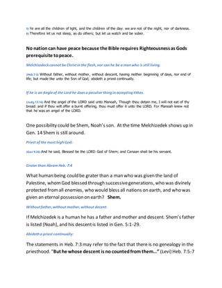 5) Ye are all the children of light, and the children of the day: we are not of the night, nor of darkness. 
6) Therefore let us not sleep, as do others; but let us watch and be sober. 
No nation can have peace because the Bible requires Righteousness as Gods 
prerequisite to peace. 
Melchizedeck cannot be Christ in the flesh, nor can he be a man who is still living. 
(Heb 7:3) Without father, without mother, without descent, having neither beginning of days, nor end of 
life; but made like unto the Son of God; abideth a priest continually. 
If he is an Angle of the Lord he does a peculiar thing in accepting tithes. 
(Judg 13:16) And the angel of the LORD said unto Manoah, Though thou detain me, I will not eat of thy 
bread: and if thou wilt offer a burnt offering, thou must offer it unto the LORD. For Manoah knew not 
that he was an angel of the LORD. 
One possibility could be Shem, Noah’s son. At the time Melchizedek shows up in 
Gen. 14 Shem is still around. 
Priest of the most high God: 
(Gen 9:26) And he said, Blessed be the LORD God of Shem; and Canaan shall be his servant. 
Grater than Abram Heb. 7:4 
What human being could be grater than a man who was given the land of 
Palestine, whom God blessed through successive generations, who was divinely 
protected from all enemies, who would bless all nations on earth, and who was 
given an eternal possession on earth? Shem. 
Without father, without mother, without decent: 
If Melchizedek is a human he has a father and mother and descent. Shem’s father 
is listed (Noah), and his descent is listed in Gen. 5:1-29. 
Abideth a priest continually: 
The statements in Heb. 7:3 may refer to the fact that there is no genealogy in the 
priesthood. “But he whose descent is no counted from them…” (Levi) Heb. 7:5-7 
 