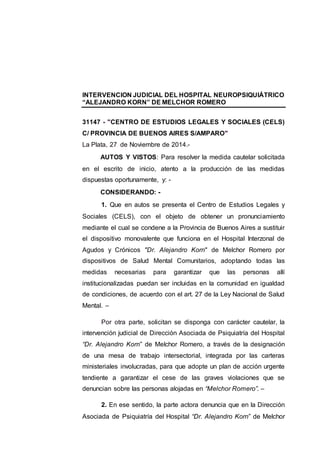 INTERVENCION JUDICIAL DEL HOSPITAL NEUROPSIQUIÁTRICO 
“ALEJANDRO KORN” DE MELCHOR ROMERO 
31147 - "CENTRO DE ESTUDIOS LEGALES Y SOCIALES (CELS) 
C/ PROVINCIA DE BUENOS AIRES S/AMPARO" 
La Plata, 27 de Noviembre de 2014.- 
AUTOS Y VISTOS: Para resolver la medida cautelar solicitada 
en el escrito de inicio, atento a la producción de las medidas 
dispuestas oportunamente, y: - 
CONSIDERANDO: - 
1. Que en autos se presenta el Centro de Estudios Legales y 
Sociales (CELS), con el objeto de obtener un pronunciamiento 
mediante el cual se condene a la Provincia de Buenos Aires a sustituir 
el dispositivo monovalente que funciona en el Hospital Interzonal de 
Agudos y Crónicos "Dr. Alejandro Korn" de Melchor Romero por 
dispositivos de Salud Mental Comunitarios, adoptando todas las 
medidas necesarias para garantizar que las personas allí 
institucionalizadas puedan ser incluidas en la comunidad en igualdad 
de condiciones, de acuerdo con el art. 27 de la Ley Nacional de Salud 
Mental. – 
Por otra parte, solicitan se disponga con carácter cautelar, la 
intervención judicial de Dirección Asociada de Psiquiatría del Hospital 
“Dr. Alejandro Korn” de Melchor Romero, a través de la designación 
de una mesa de trabajo intersectorial, integrada por las carteras 
ministeriales involucradas, para que adopte un plan de acción urgente 
tendiente a garantizar el cese de las graves violaciones que se 
denuncian sobre las personas alojadas en “Melchor Romero”. – 
2. En ese sentido, la parte actora denuncia que en la Dirección 
Asociada de Psiquiatría del Hospital “Dr. Alejandro Korn” de Melchor 
 