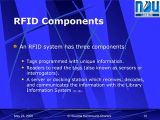 RFID Components An RFID system has three components:  Tags programmed with unique information. Readers to read the tags (also known as sensors or interrogators). A server or docking station which receives, decodes, and communicates the information with the Library Information System  [2], [8] . 