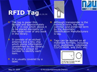RFID Tag [2], [5], [9] The tag is paper thin, flexible and approximately 2”x 2” in size which allows it to be placed discreetly on the inside cover of any book in the library. It consists of an etched antenna and a tiny chip which stores information (predefined by the library) including a unique ID number to identify each item.  It is usually covered by a label.  Although transponder is the technical term, the most common and preferred term by the Automatic Identification Manufacturers is tag.  Tags can be applied on all materials formats, including print, audiotape, videotape, CD/CD-ROM, and DVD, etc. 