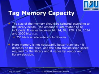 Tag Memory Capacity The size of the memory should be selected according to the library needs, (the amount of information to be included). It varies between 64, 74, 94, 128,  256, 1024 and 2000 bits  [2], [5] . 256 bits is an adequate size for libraries. More memory is not necessarily better than less - it depends on the price, and the data transmission speed required by the library and it varies by vendor and library decision. 
