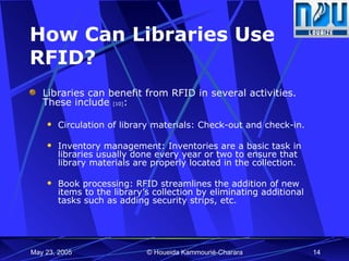 How Can Libraries Use RFID? Libraries can benefit from RFID in several activities. These include  [10] : Circulation of library materials: Check-out and check-in. Inventory management: Inventories are a basic task in libraries usually done every year or two to ensure that library materials are properly located in the collection. Book processing: RFID streamlines the addition of new items to the library’s collection by eliminating additional tasks such as adding security strips, etc. 