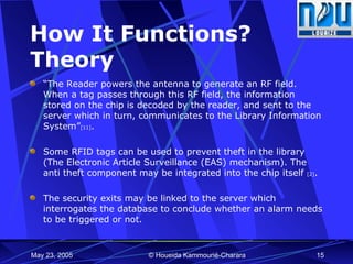 How It Functions? Theory “ The Reader powers the antenna to generate an RF field. When a tag passes through this RF field, the information stored on the chip is decoded by the reader, and sent to the server which in turn, communicates to the Library Information System” [11] . Some RFID tags can be used to prevent theft in the library (The Electronic Article Surveillance (EAS) mechanism). The anti theft component may be integrated into the chip itself  [2] .  The security exits may be linked to the server which interrogates the database to conclude whether an alarm needs to be triggered or not.  