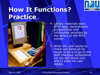 How It Functions?  Practice [12] Library materials have RFID tags, electronically programmed with information provided by the library to the RFID vendor. When the user wants to check-out items all he needs to do is to go to the staff checkout workstation (or the self check-out) and to enter his user details. 