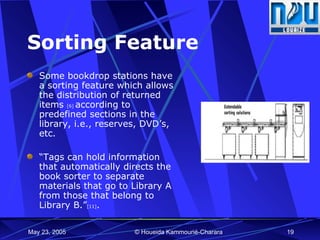 Sorting Feature Some bookdrop stations have a sorting feature which allows the distribution of returned items  [6]  according to predefined sections in the library, i.e., reserves, DVD’s, etc. “ Tags can hold information that automatically directs the book sorter to separate materials that go to Library A from those that belong to Library B.” [11] .   