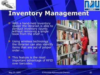 Inventory Management With a hand-held inventory reader the librarian is able to conduct inventory counts without removing a single book from the shelf  [2] . Using wireless technology, the librarian can also identify items that are out of proper order  [7] . This feature is the most important advantage of RFID over barcodes. 