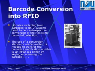 Barcode Conversion  into RFID Libraries switching from barcodes to RFID systems need to do a  retrospective conversion of their existing barcoded collection. The use of a conversion station or reader-writer, is needed to transfer the barcode identification number to an RFID tag either by keying or scanning the barcode  [2], [7] . 