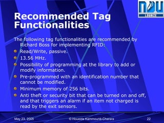 Recommended Tag Functionalities The following tag  functionalities  are recommended by Richard Boss for implementing RFID: Read/Write, passive. 13.56 MHz. Possibility of programming at the library to add or modify information.  Pre-programmed with an identification number that cannot be modified. Minimum memory of 256 bits.  Anti theft or security bit that can be turned on and off, and that triggers an alarm if an item not charged is read by the exit sensors.  