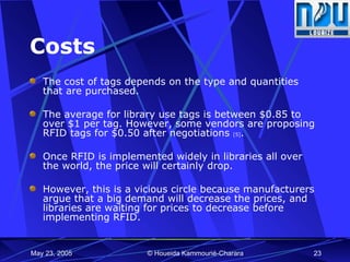 Costs The cost of tags depends on the type and quantities that are purchased. The average for library use tags is between $0.85 to over $1 per tag. However, some vendors are proposing RFID tags for $0.50 after negotiations  [5] .  Once RFID is implemented widely in libraries all over the world, the price will certainly drop.  However, this is a vicious circle because manufacturers argue that a big demand will decrease the prices, and libraries are waiting for prices to decrease before implementing RFID. 