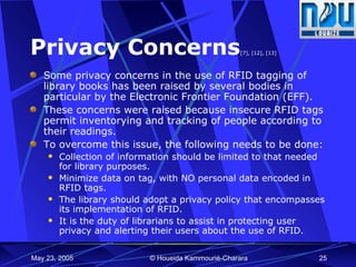 Privacy Concerns [7], [12], [13] Some privacy concerns in the use of RFID tagging of library books has been raised by several bodies in particular by the Electronic Frontier Foundation (EFF).  These concerns were raised because insecure RFID tags permit inventorying and tracking of people according to their readings. To overcome this issue, the following needs to be done: Collection of information should be limited to that needed for library purposes. Minimize data on tag, with NO personal data encoded in RFID tags.  The library should adopt a privacy policy that encompasses its implementation of RFID. It is the duty of librarians to assist in protecting user privacy and alerting their users about the use of RFID. 