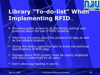 Library “To-do-list” When Implementing RFID [13] Providing public access to all the library policies and practices about the use of RFID systems. Informing the users about the presence of tags as well as the readers location.     Giving the library users the right to know the technical specifications of RFID tags.     Signage about RFID system must be clearly displayed and easily understood by all users.     Don’t allow tag-reading in secret.  