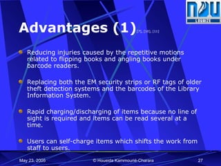Advantages (1) [7], [10], [11] Reducing injuries caused by the repetitive motions related to flipping books and angling books under barcode readers. Replacing both the EM security strips or RF tags of older theft detection systems and the barcodes of the Library Information System. Rapid charging/discharging of items because no line of sight is required and items can be read several at a time. Users can self-charge items which shifts the work from staff to users.  