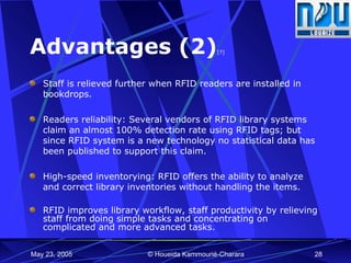 Advantages (2) [7] Staff is relieved further when RFID readers are installed in bookdrops.  Readers reliability: Several vendors of RFID library systems claim an almost 100% detection rate using RFID tags; but since RFID system is a new technology no statistical data has been published to support this claim.  High-speed inventorying:  RFID offers the ability to analyze and correct library inventories without handling the items. RFID improves library workflow, staff productivity by relieving staff from doing simple tasks and concentrating on complicated and more advanced tasks. 