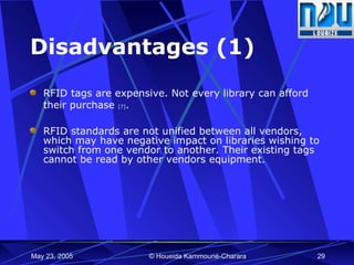 Disadvantages (1) RFID tags are expensive. Not every library can afford their purchase  [7] . RFID standards are not unified between all vendors, which may have negative impact on libraries wishing to switch from one vendor to another. Their existing tags cannot be read by other vendors equipment.  