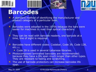 Barcodes A standard method of identifying the manufacturer and product category of a particular item.  Barcodes were adopted in the 1970s because the bars were easier for machines to read than optical characters.  They can be read with barcode readers, one barcode at a time, line of sight is required. Barcodes have different codes: Codabar, Code 39, Code 128, etc. [1].   Code 39 is used in several Lebanese libraries. Photocomposed laminated barcodes are recommended; because they have a life span much longer than other types. They are resistant to fading and scratching. The use of barcode protectors can increase barcodes life span. 