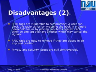 Disadvantages (2) [2] RFID tags are vulnerable to compromise; A user can block the radio signal by wrapping the book in ordinary household foil or by placing two items against each other so one tag overlays another which may cancel the signals. RFID tags are easy to remove if they are placed in an exposed position.  Privacy and security issues are still controversial. 