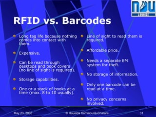RFID vs. Barcodes Long tag life because nothing comes into contact with them.  Expensive.  Can be read through desktops and book covers (no line of sight is required). Storage capabilities. One or a stack of books at a time (max. 8 to 10 usually). Line of sight to read them is required. Affordable price. Needs a separate EM system for theft. No storage of information. Only one barcode can be read at a time. No privacy concerns involved.  