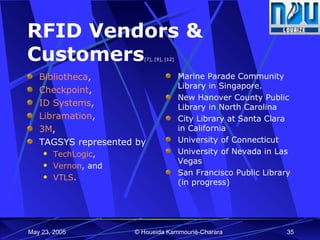 RFID Vendors & Customers [7], [9], [12] Bibliotheca , Checkpoint ,  ID Systems ,  Libramation ,  3M , TAGSYS represented by  TechLogic , Vernon , and  VTLS . Marine Parade Community Library in Singapore.  New Hanover County Public Library in North Carolina City Library at Santa Clara in California University of Connecticut University of Nevada in Las Vegas San Francisco Public Library (in progress) 