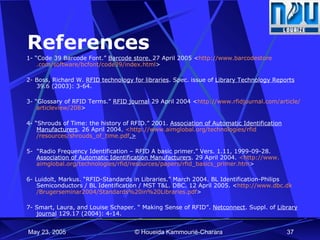 References 1- “Code 39 Barcode Font.”  Barcode store.  27 April 2005 < http://www. barcodestore .com/software/ bcfont /code39/index.html >  2- Boss, Richard W.  RFID technology for libraries . Spec. issue of  Library Technology Reports  39.6 (2003): 3-64. 3- “Glossary of RFID Terms.”  RFID journal  29 April 2004 < http://www. rfidjournal .com/article/ articleview /208 > 4-  “Shrouds of Time: the history of RFID.” 2001.  Association of Automatic Identification Manufacturers . 26 April 2004.  <http://www. aimglobal .org/technologies/ rfid /resources/shrouds_of_time. pdf .> 5-  “Radio Frequency Identification – RFID A basic primer.” Vers. 1.11, 1999-09-28.  Association of Automatic Identification Manufacturers . 29 April 2004.  <http://www. aimglobal .org/technologies/ rfid /resources/papers/ rfid _basics_primer. htm >   6-  Luidolt, Markus. “RFID-Standards in Libraries.” March 2004. BL Identification-Philips Semiconductors / BL Identification / MST T&L. DBC. 12 April 2005. < http://www. dbc . dk /Brugerseminar2004/Standards%20in%20Libraries. pdf >   7-  Smart, Laura, and Louise Schaper.  “  Making Sense of RFID ”.  Netconnect . Suppl. of  Library journal  129.17 (2004): 4-14. 