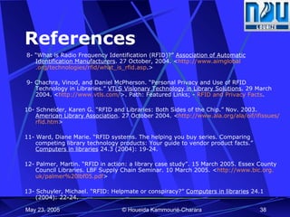 References 8-  “What is Radio Frequency Identification (RFID)?”  Association of Automatic Identification Manufacturers . 27 October, 2004. < http://www. aimglobal .org/technologies/ rfid /what_is_ rfid .asp .>  9- Chachra, Vinod, and Daniel McPherson. “Personal Privacy and Use of RFID Technology in Libraries.”  VTLS Visionary Technology in Library Solutions . 29 March 2004. < http://www. vtls .com/ >. Path: Featured Links; -  RFID and Privacy Facts . 10- Schneider, Karen G. “RFID and Libraries: Both Sides of the Chip.” Nov. 2003.  American Library Association . 27 October 2004. < http://www.ala.org/ala/ oif / ifissues / rfid . htm >   11- Ward, Diane Marie. “RFID systems. The helping you buy series. Comparing competing library technology products: Your guide to vendor product facts.”  Computers in libraries  24.3 (2004): 19-24.   12- Palmer, Martin. “RFID in action: a library case study”. 15 March 2005. Essex County Council Libraries. LBF Supply Chain Seminar. 10 March 2005. < http://www. bic .org. uk /palmer%20lbf05. pdf > 13- Schuyler, Michael. “RFID: Helpmate or conspiracy?”  Computers in libraries  24.1 (2004): 22-24.   