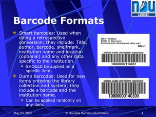 Barcode Formats Smart barcodes: Used when doing a retrospective conversion; they include: Title, author, barcode, shelfmark, institution name and location (optional) and any other data specific to the institution.  SHOULD be applied on a specific item. Dumb barcodes: Used for new items entering the library collection and system; they include a barcode and the institution name. Can be applied randomly on any item. 
