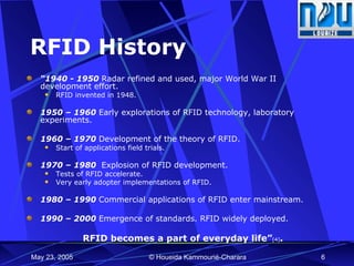 RFID History “ 1940 - 1950  Radar refined and used, major World War II development effort.  RFID invented in 1948. 1950 – 1960  Early explorations of RFID technology, laboratory experiments. 1960 – 1970  Development of the theory of RFID.  Start of applications field trials. 1970 – 1980  Explosion of RFID development.  Tests of RFID accelerate.  Very early adopter implementations of RFID. 1980 – 1990  Commercial applications of RFID enter mainstream. 1990 – 2000  Emergence of standards. RFID widely deployed. RFID becomes a part of everyday life” [4] . 