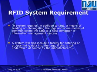 RFID System Requirement “ A system requires, in addition to tags, a means of reading or interrogating the tags and some means of communicating the data to a host computer or information management system. A system will also include a facility for entering or programming data into the tags, if this is not undertaken at source by the manufacturer” [5] .  