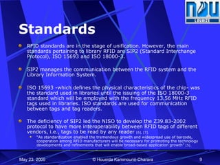 Standards RFID standards are in the stage of unification. However, the main standards pertaining to library RFID are SIP2 (Standard Interchange Protocol), ISO 15693 and ISO 18000-3. SIP2 manages the communication between the RFID system and the Library Information System. ISO 15693 -which defines the physical characteristics of the chip- was the standard used in libraries until the issuing of the ISO 18000-3 standard which will be employed with the frequency 13.56 MHz RFID tags used in libraries. ISO standards are used for communication between tags and tag readers. The deficiency of SIP2 led the NISO to develop the Z39.83-2002 protocol to have more interoperability between RFID tags of different vendors, i.e., tags to be read by any reader  [6], [7]. “ As standardization enabled the tremendous growth and widespread use of barcode, cooperation among RFID manufacturers will be necessary for promoting the technology developments and refinements that will enable broad-based application growth”  [5]. 