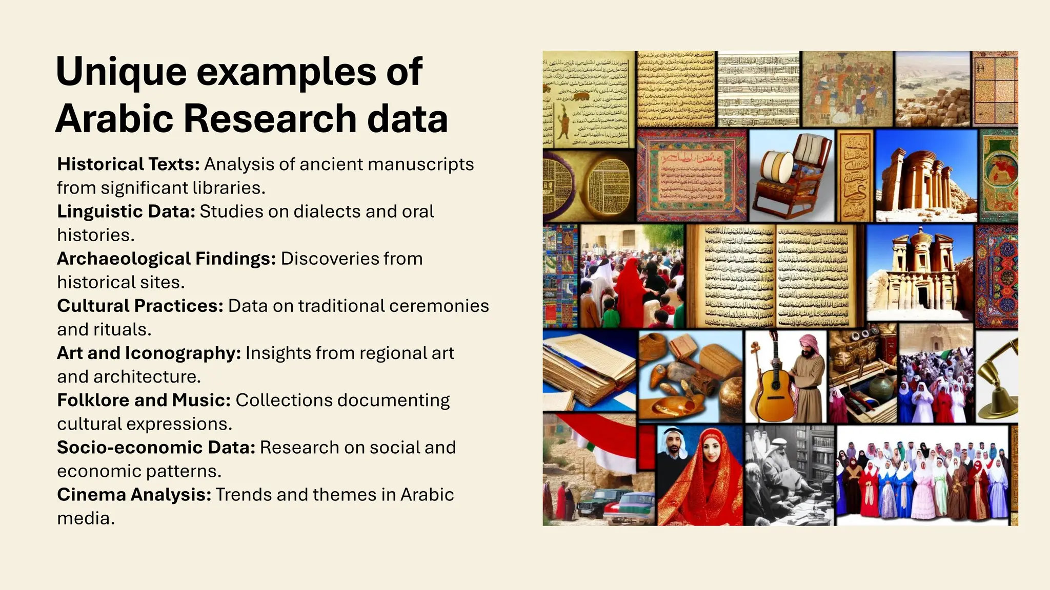 Unique examples of
Arabic Research data
Historical Texts: Analysis of ancient manuscripts
from significant libraries.
Linguistic Data: Studies on dialects and oral
histories.
Archaeological Findings: Discoveries from
historical sites.
Cultural Practices: Data on traditional ceremonies
and rituals.
Art and Iconography: Insights from regional art
and architecture.
Folklore and Music: Collections documenting
cultural expressions.
Socio-economic Data: Research on social and
economic patterns.
Cinema Analysis: Trends and themes in Arabic
media.
 