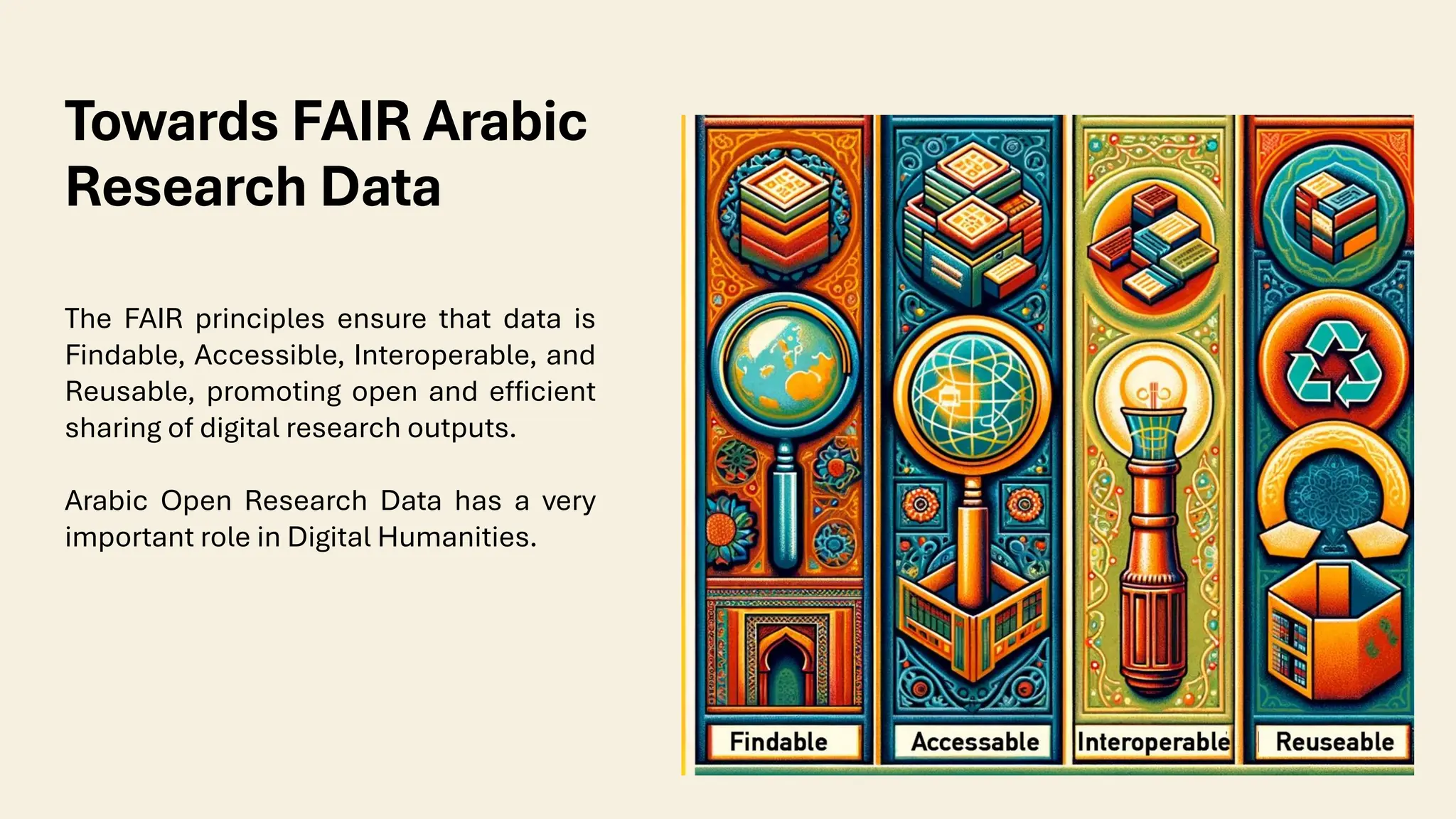 Towards FAIR Arabic
Research Data
The FAIR principles ensure that data is
Findable, Accessible, Interoperable, and
Reusable, promoting open and efficient
sharing of digital research outputs.
Arabic Open Research Data has a very
important role in Digital Humanities.
 