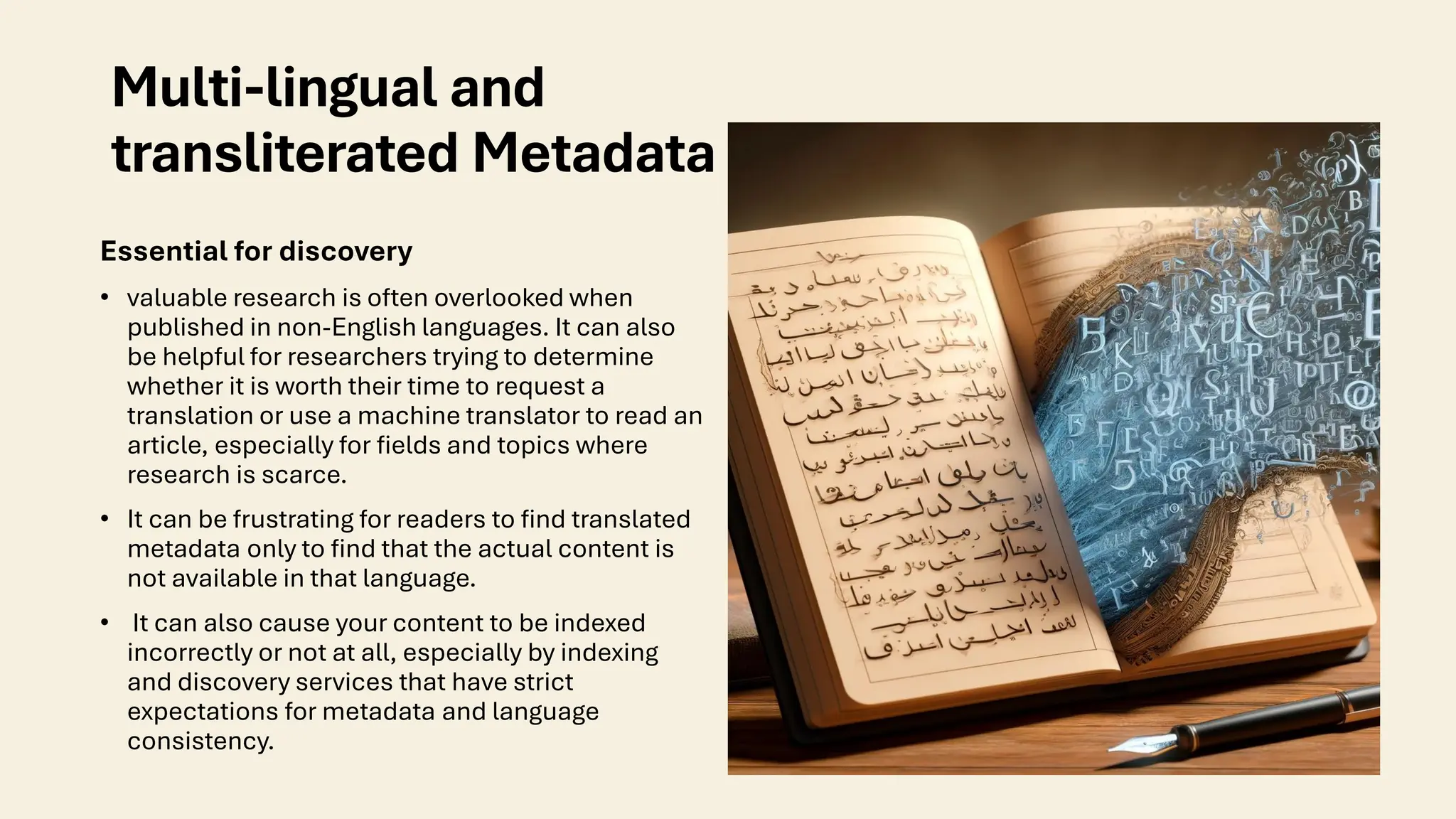 Multi-lingual and
transliterated Metadata
Essential for discovery
• valuable research is often overlooked when
published in non-English languages. It can also
be helpful for researchers trying to determine
whether it is worth their time to request a
translation or use a machine translator to read an
article, especially for fields and topics where
research is scarce.
• It can be frustrating for readers to find translated
metadata only to find that the actual content is
not available in that language.
• It can also cause your content to be indexed
incorrectly or not at all, especially by indexing
and discovery services that have strict
expectations for metadata and language
consistency.
 