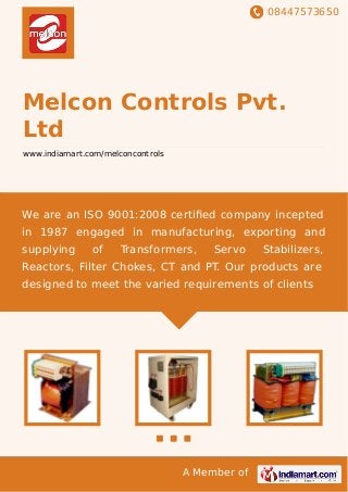 08447573650
A Member of
Melcon Controls Pvt.
Ltd
www.indiamart.com/melconcontrols
We are an ISO 9001:2008 certiﬁed company incepted
in 1987 engaged in manufacturing, exporting and
supplying of Transformers, Servo Stabilizers,
Reactors, Filter Chokes, CT and PT. Our products are
designed to meet the varied requirements of clients
 